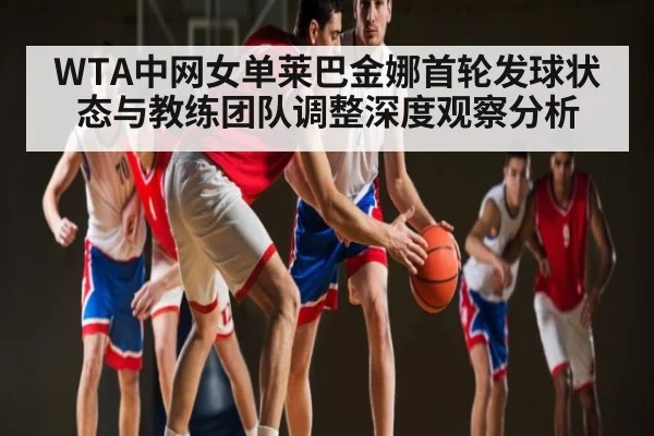 WTA中网女单莱巴金娜首轮发球状态与教练团队调整深度观察分析