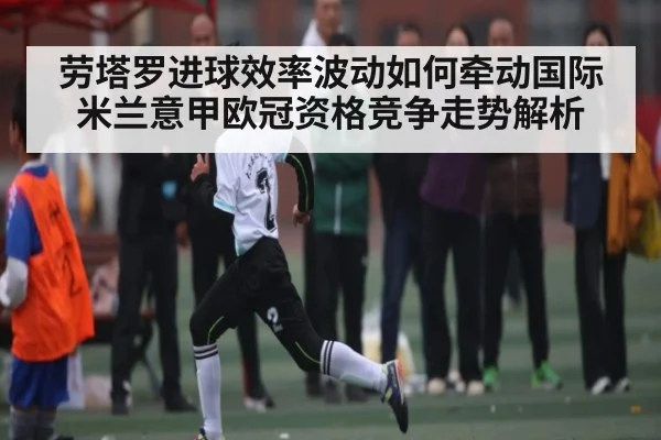 劳塔罗进球效率波动如何牵动国际米兰意甲欧冠资格竞争走势解析(bandao)